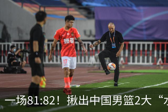 一场81:82！揪出中国男篮2大“水货” 表现拉胯 恐被郭士强弃用