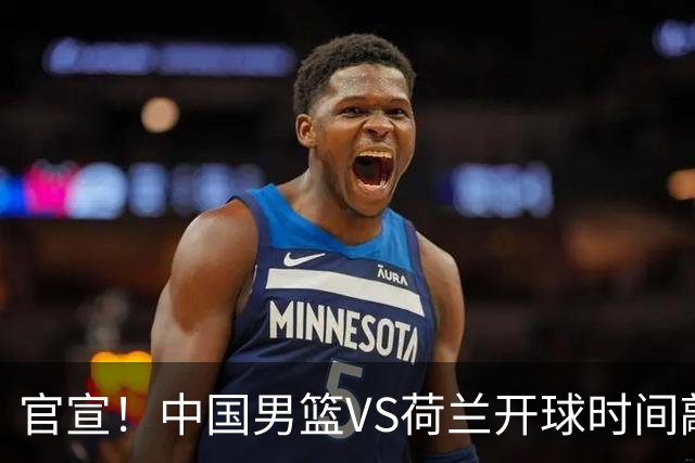 官宣！中国男篮VS荷兰开球时间敲定，央视直播，郭士强带队全力争胜