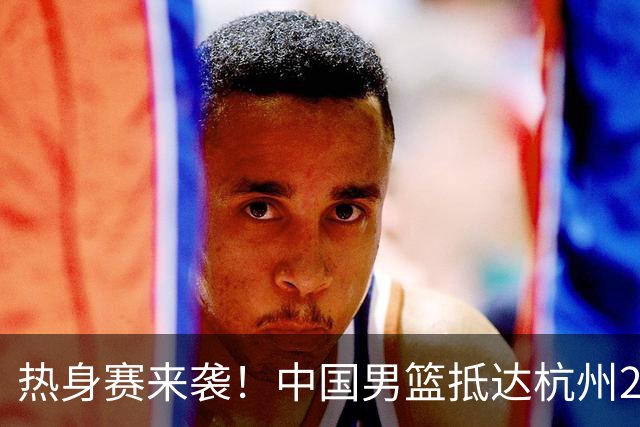 热身赛来袭！中国男篮抵达杭州21-23日迎战澳大利亚和荷兰